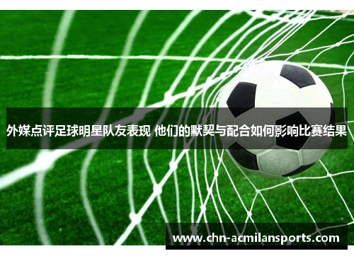 外媒点评足球明星队友表现 他们的默契与配合如何影响比赛结果