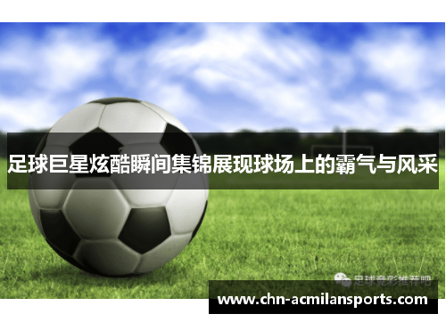 足球巨星炫酷瞬间集锦展现球场上的霸气与风采