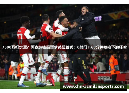 7600万打水漂？阿森纳锋霸噩梦英超首秀：0射门！60分钟被换下遭狂嘘